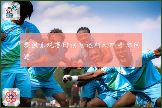 樊振东观赛时协助达科处理手部问题