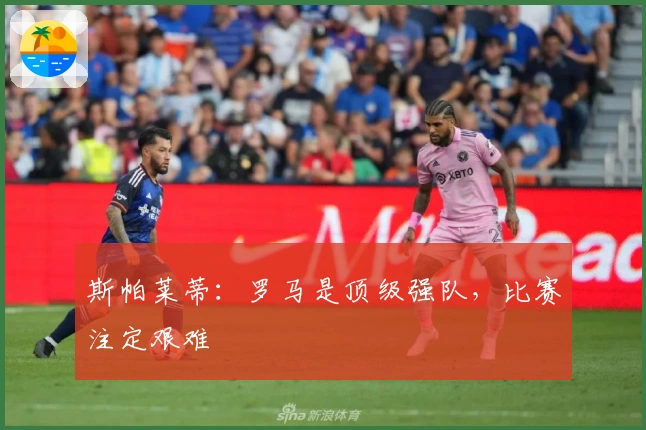 斯帕莱蒂：罗马是顶级强队，比赛注定艰难