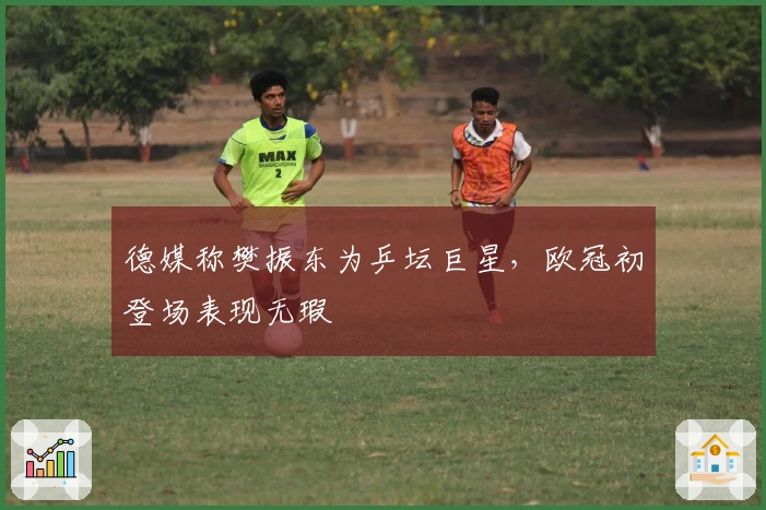 德媒称樊振东为乒坛巨星，欧冠初登场表现无瑕