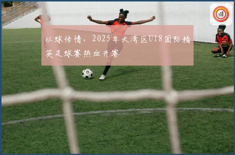 以球传情，2025年大湾区U18国际精英足球赛热血开赛