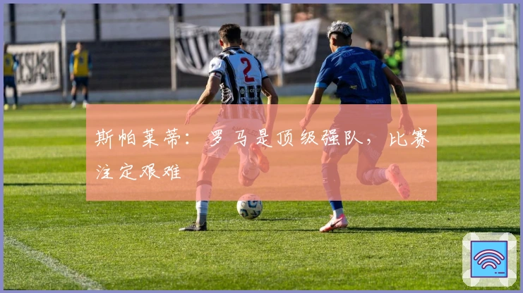 斯帕莱蒂：罗马是顶级强队，比赛注定艰难