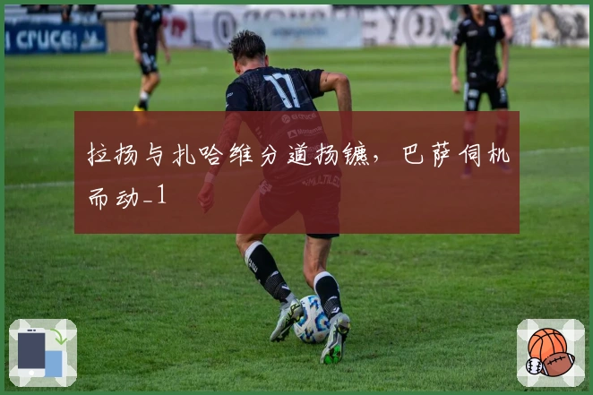 拉扬与扎哈维分道扬镳，巴萨伺机而动_1