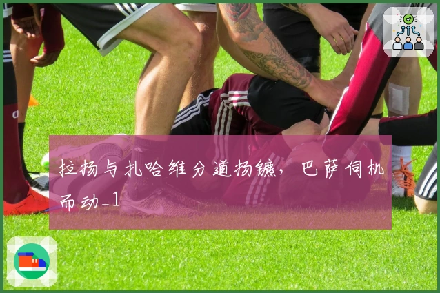 拉扬与扎哈维分道扬镳，巴萨伺机而动_1