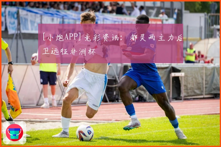 [小炮APP]竞彩资讯：都灵两主力后卫远征非洲杯