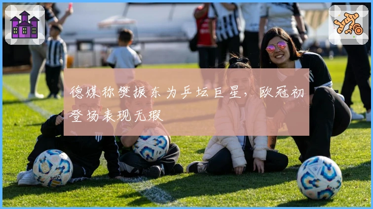 德媒称樊振东为乒坛巨星，欧冠初登场表现无瑕