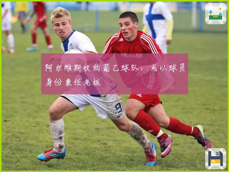 阿尔维斯收购葡乙球队，或以球员身份兼任老板